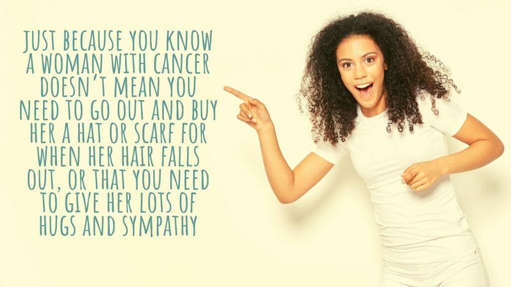 Just Because You Know A Woman With Cancer Doesn'T Mean You Need To Go Out And Buy Her A Hat Or Scarf For When Her Hair Falls Out, Or That You Need To Give Her Lots Of Hugs And Sympathy.