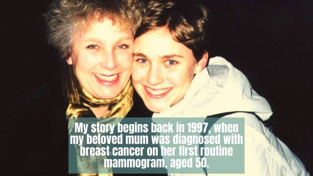 My story begins back in 1997, when my beloved mum was diagnosed with breast cancer on her first routine mammogram, aged 50. Despite embracing every treatment offered to her, less than three short years later, my mum’s cancer was back and it was not going to go away. We lost her in 2006 and I am still grieving.