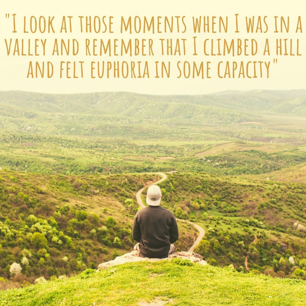 I look at those moments when I was in a valley and remember that I climbed a hill and felt euphoria in some capacity