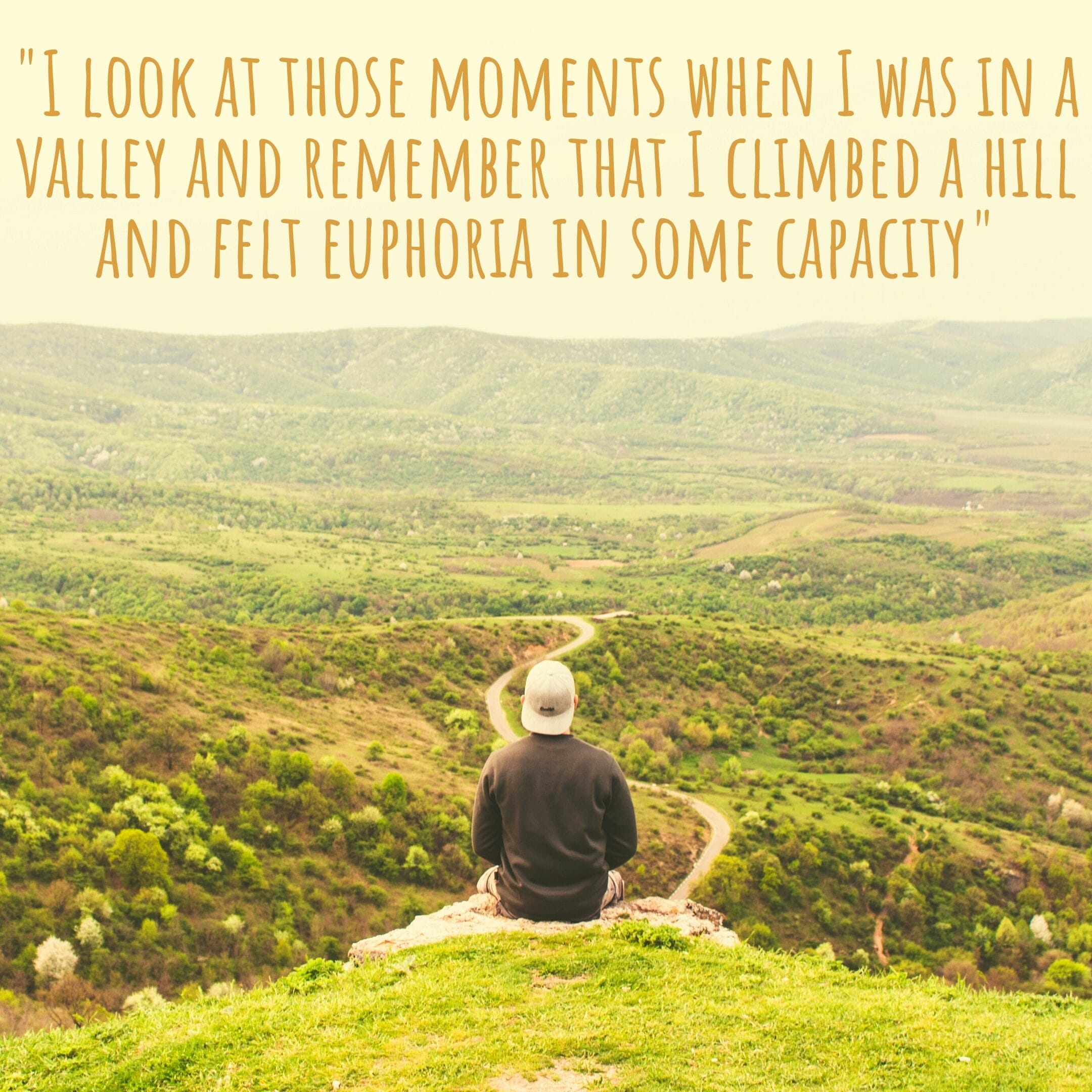 I Look At Those Moments When I Was In A Valley And Remember That I Climbed A Hill And Felt Euphoria In Some Capacity