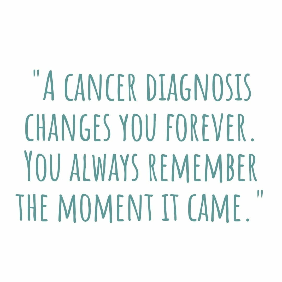 A cancer diagnosis changes you forever. You always remember the moment it came