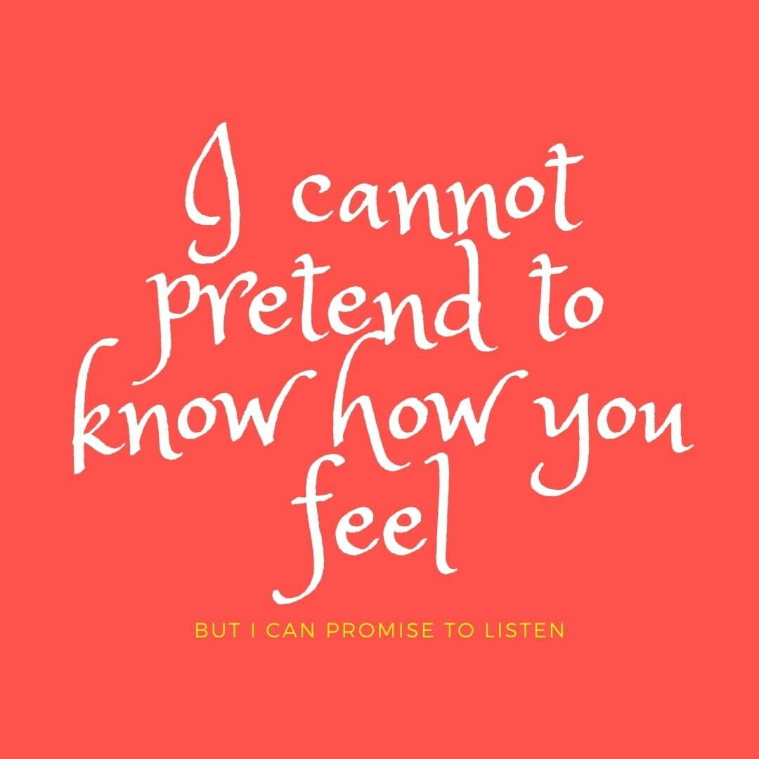 I cannot pretend to know how you feel. But can promise to listen