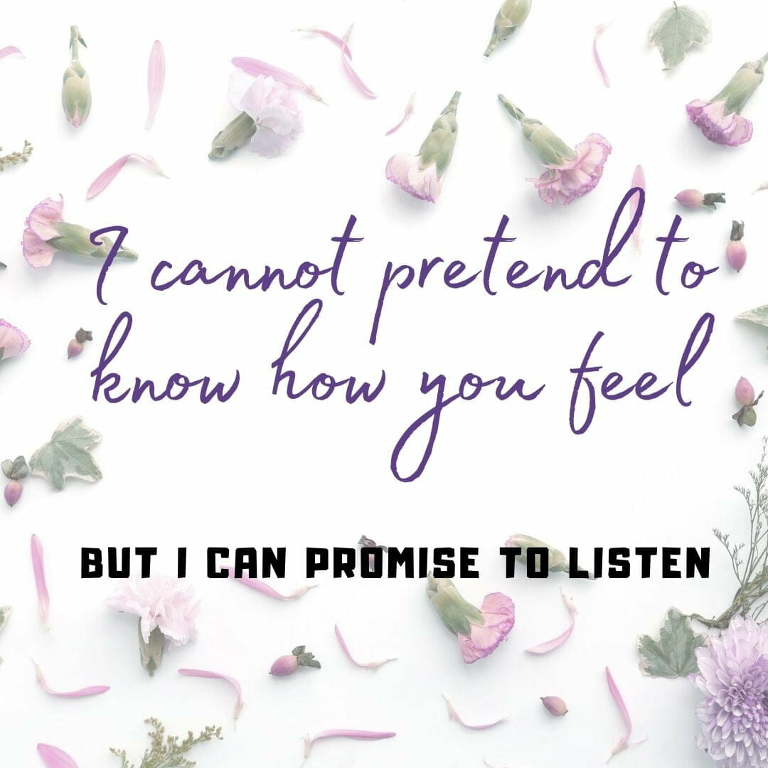I cannot pretend to know how you feel. But can promise to listen