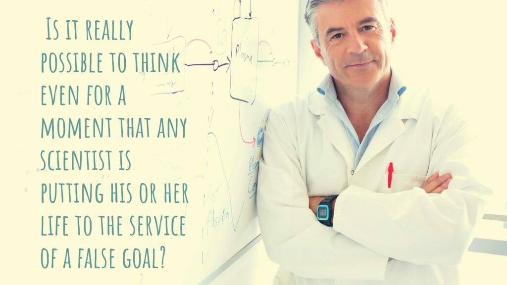 Is it really possible to think even for a moment that any scientist is putting his or her life to the service of a false goal?